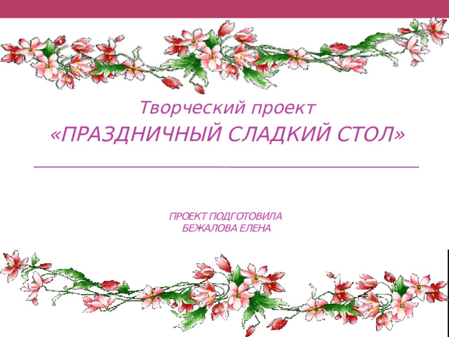 Творческий проект «ПРАЗДНИЧНЫЙ СЛАДКИЙ СТОЛ» Проект подготовила  бежалова елена 