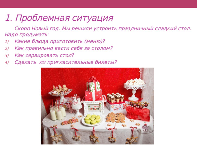 1. Проблемная ситуация  Скоро Новый год. Мы решили устроить праздничный сладкий стол. Надо продумать: Какие блюда приготовить (меню)? Как правильно вести себя за столом? Как сервировать стол? Сделать ли пригласительные билеты? 