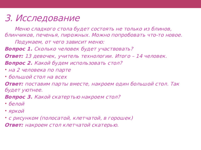 3. Исследование  Меню сладкого стола будет состоять не только из блинов, блинчиков, печенья, пирожных. Можно попробовать что-то новое.  Подумаем, от чего зависит меню: Вопрос 1. Сколько человек будет участвовать? Ответ: 13 девочек, учитель технологии. Итого – 14 человек. Вопрос 2. Какой будем использовать стол? на 2 человека по парте большой стол на всех Ответ: поставим парты вместе, накроем один большой стол. Так будет уютнее. Вопрос 3. Какой скатертью накроем стол? белой яркой с рисунком (полосатой, клетчатой, в горошек) Ответ: накроем стол клетчатой скатерью.    