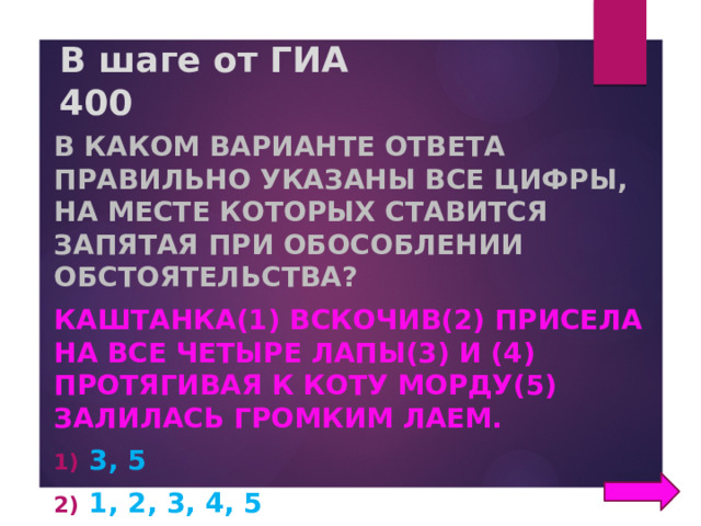 В шаге от ГИА  400 В каком варианте ответа правильно указаны все цифры, на месте которых ставится запятая при обособлении обстоятельства? Каштанка(1) вскочив(2) присела на все четыре лапы(3) и (4) протягивая к коту морду(5) залилась громким лаем. 3, 5 1, 2, 3, 4, 5 1,2, 3, 5 1, 2, 4, 5 