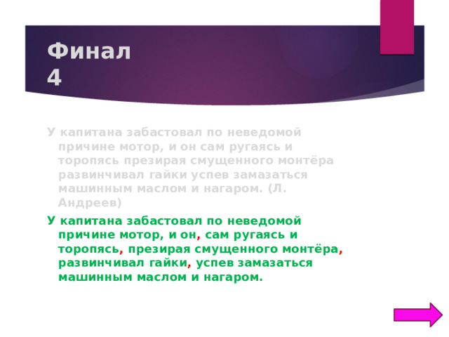 Финал  4 У капитана забастовал по неведомой причине мотор, и он сам ругаясь и торопясь презирая смущенного монтёра развинчивал гайки успев замазаться машинным маслом и нагаром. (Л. Андреев) У капитана забастовал по неведомой причине мотор, и он , сам ругаясь и торопясь , презирая смущенного монтёра , развинчивал гайки , успев замазаться машинным маслом и нагаром.  