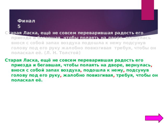 Финал  5 Старая Ласка, ещё не совсем переварившая радость его приезда и бегавшая, чтобы полаять на дворе, вернулась внося с собой запах воздуха подошла к нему подсунув голову под его руку жалобно повизгивая требуя, чтобы он поласкал её. (Л. Н. Толстой) Старая Ласка, ещё не совсем переварившая радость его приезда и бегавшая, чтобы полаять на дворе, вернулась , внося с собой запах воздуха , подошла к нему , подсунув голову под его руку , жалобно повизгивая , требуя, чтобы он поласкал её.  