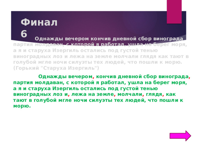 Финал  6  Однажды вечером кончив дневной сбор винограда партия молдаван, с которой я работал, ушла на берег моря, а я и старуха Изергиль остались под густой тенью виноградных лоз и лежа на земле молчали глядя как тают в голубой мгле ночи силуэты тех людей, что пошли к морю. (Горький 