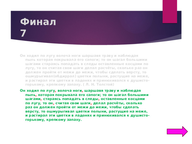 Финал  7 Он ходил по лугу волоча ноги шаршавя траву и наблюдая пыль которая покрывала его сапоги; то он шагал большими шагами стараясь попадать в следы оставленные косцами по лугу, то он считая свои шаги делал расчёты, сколько раз он должен пройти от межи до межи, чтобы сделать версту, то ошмурыгивал(обдиррал) цветки полыни, растущие на меже, и растирал эти цветки в ладонях и принюхивался к душисто-горькому, крепкому запаху. ( Л. Н. Толстой) Он ходил по лугу , волоча ноги , шаршавя траву и наблюдая пыль , которая покрывала его сапоги; то он шагал большими шагами , стараясь попадать в следы , оставленные косцами по лугу, то он , считая свои шаги , делал расчёты, сколько раз он должен пройти от межи до межи, чтобы сделать версту, то ошмурыгивал цветки полыни, растущие на меже, и растирал эти цветки в ладонях и принюхивался к душисто-горькому, крепкому запаху.  