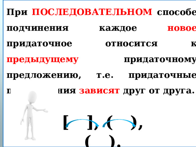 При ПОСЛЕДОВАТЕЛЬНОМ способе  подчинения каждое новое придаточное относится к предыдущему придаточному предложению, т.е. придаточные предложения зависят друг от друга.  [ ], ( ), ( ). 