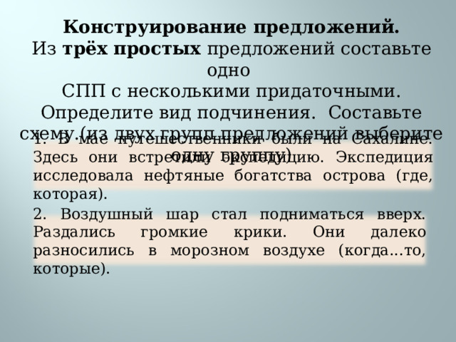 Конструирование предложений. Из трёх простых предложений составьте одно СПП с несколькими придаточными. Определите вид подчинения. Составьте схему.(из двух групп предложений выберите одну группу) 1. В мае путешественники были на Сахалине. Здесь они встретили экспедицию. Экспедиция исследовала нефтяные богатства острова (где, которая). 2. Воздушный шар стал подниматься вверх. Раздались громкие крики. Они далеко разносились в морозном воздухе (когда...то, которые). 16 