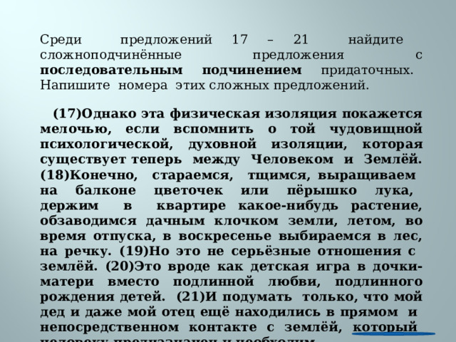 Среди предложений 17 – 21 найдите сложноподчинённые предложения с последовательным подчинением придаточных. Напишите номера этих сложных предложений.  (17)Однако эта физическая изоляция покажется мелочью, если вспомнить о той чудовищной психологической, духовной изоляции, которая существует теперь между Человеком и Землёй. (18)Конечно, стараемся, тщимся, выращиваем на балконе цветочек или пёрышко лука, держим в квартире какое-нибудь растение, обзаводимся дачным клочком земли, летом, во время отпуска, в воскресенье выбираемся в лес, на речку. (19)Но это не серьёзные отношения с землёй. (20)Это вроде как детская игра в дочки-матери вместо подлинной любви, подлинного рождения детей. (21)И подумать только, что мой дед и даже мой отец ещё находились в прямом и непосредственном контакте с землёй, который человеку предназначен и необходим. 