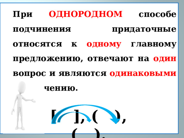 При ОДНОРОДНОМ способе  подчинения придаточные относятся к одному главному предложению, отвечают на один вопрос и являются одинаковыми по значению.   [ ], ( ), ( ). 