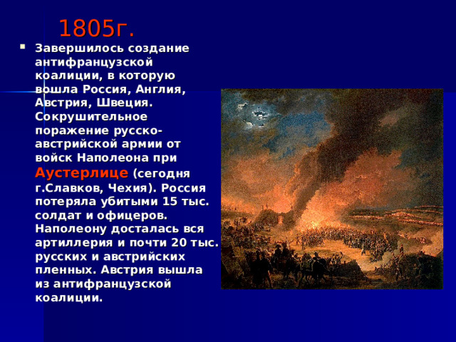 1805г. Завершилось создание антифранцузской коалиции, в которую вошла Россия, Англия, Австрия, Швеция. Сокрушительное поражение русско-австрийской армии от войск Наполеона при Аустерлице (сегодня г.Славков, Чехия). Россия потеряла убитыми 15 тыс. солдат и офицеров. Наполеону досталась вся артиллерия и почти 20 тыс. русских и австрийских пленных. Австрия вышла из антифранцузской коалиции. 