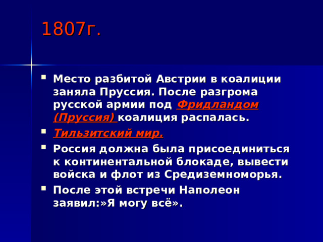1807г. Место разбитой Австрии в коалиции заняла Пруссия. После разгрома русской армии под Фридландом (Пруссия) коалиция распалась.  Тильзитский мир. Россия должна была присоединиться к континентальной блокаде, вывести войска и флот из Средиземноморья. После этой встречи Наполеон заявил:»Я могу всё». 