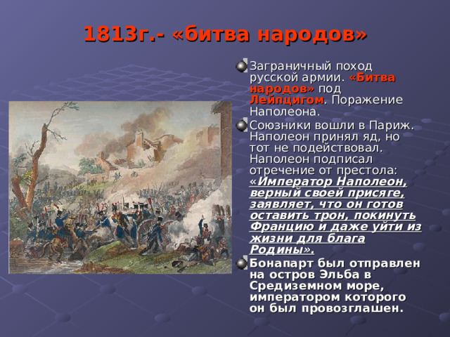 1813г.- «битва народов» Заграничный поход русской армии. «Битва народов» под Лейпцигом . Поражение Наполеона. Союзники вошли в Париж. Наполеон принял яд, но тот не подействовал. Наполеон подписал отречение от престола: « Император Наполеон, верный своей присяге, заявляет, что он готов оставить трон, покинуть Францию и даже уйти из жизни для блага Родины». Бонапарт был отправлен на остров Эльба в Средиземном море, императором которого он был провозглашен. 
