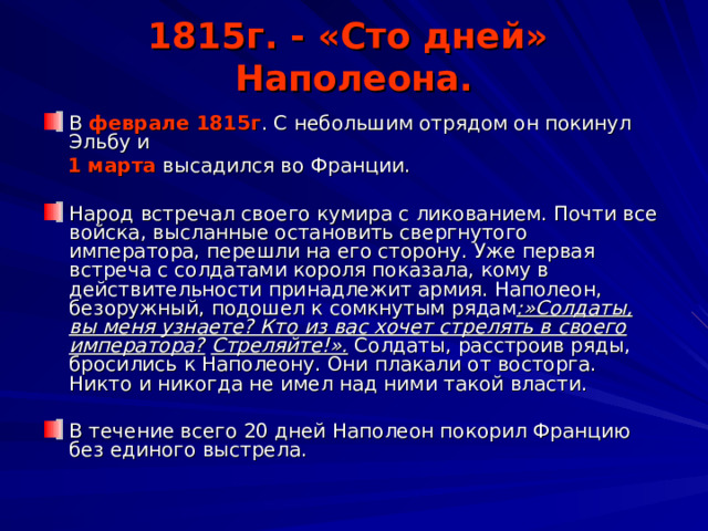 1815г. - «Сто дней» Наполеона. В феврале 1815г . С небольшим отрядом он покинул Эльбу и  1 марта высадился во Франции. Народ встречал своего кумира с ликованием. Почти все войска, высланные остановить свергнутого императора, перешли на его сторону. Уже первая встреча с солдатами короля показала, кому в действительности принадлежит армия. Наполеон, безоружный, подошел к сомкнутым рядам :»Солдаты, вы меня узнаете? Кто из вас хочет стрелять в своего императора?  Стреляйте!». Солдаты, расстроив ряды, бросились к Наполеону. Они плакали от восторга. Никто и никогда не имел над ними такой власти. В течение всего 20 дней Наполеон покорил Францию без единого выстрела. 
