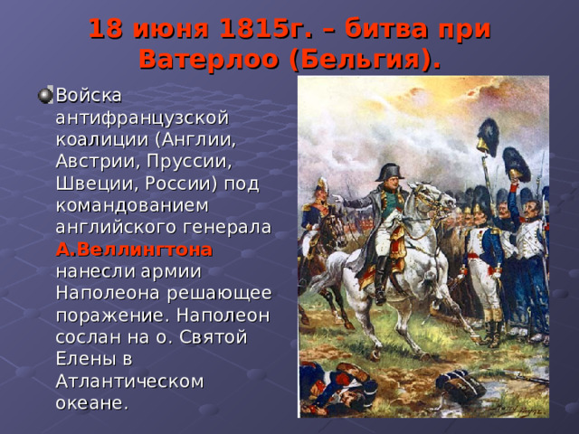 18 июня 1815г. – битва при Ватерлоо (Бельгия). Войска антифранцузской коалиции (Англии, Австрии, Пруссии, Швеции, России) под командованием английского генерала А.Веллингтона нанесли армии Наполеона решающее поражение. Наполеон сослан на о. Святой Елены в Атлантическом океане. 