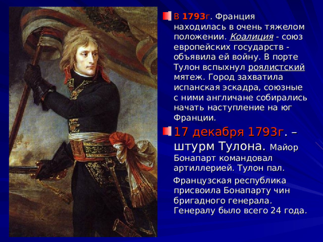 В 1793 г . Франция находилась в очень тяжелом положении. Коалиция - союз европейских государств - объявила ей войну. В порте Тулон вспыхнул роялистский мятеж. Город захватила испанская эскадра, союзные с ними англичане собирались начать наступление на юг Франции. 17 декабря 1793г . – штурм Тулона. Майор Бонапарт командовал артиллерией. Тулон пал.  Французская республика присвоила Бонапарту чин бригадного генерала. Генералу было всего 24 года. 