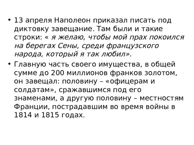 13 апреля Наполеон приказал писать под диктовку завещание. Там были и такие строки: « я желаю, чтобы мой прах покоился на берегах Сены, среди французского народа, который я так любил». Главную часть своего имущества, в общей сумме до 200 миллионов франков золотом, он завещал: половину – «офицерам и солдатам», сражавшимся под его знаменами, а другую половину – местностям Франции, пострадавшим во время войны в 1814 и 1815 годах. 