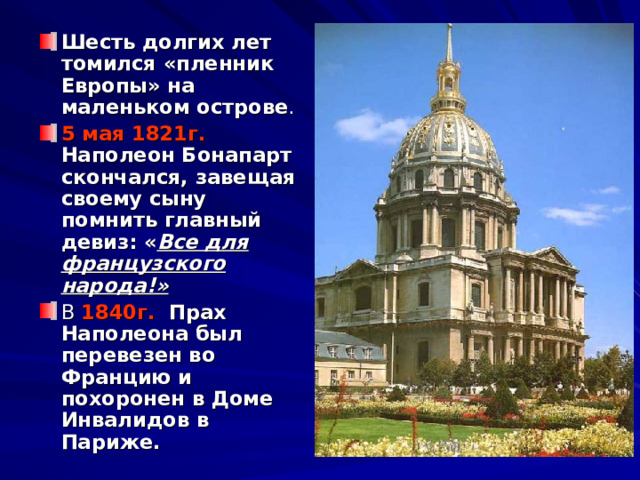 Шесть долгих лет томился «пленник Европы» на маленьком острове . 5 мая 1821г.  Наполеон Бонапарт скончался, завещая своему сыну помнить главный девиз: « Все для французского народа!» В 1840г. Прах Наполеона был перевезен во Францию и похоронен в Доме Инвалидов в Париже. 