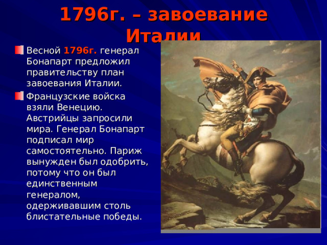 1796г. – завоевание Италии Весной 1796г. генерал Бонапарт предложил правительству план завоевания Италии. Французские войска взяли Венецию. Австрийцы запросили мира. Генерал Бонапарт подписал мир самостоятельно. Париж вынужден был одобрить, потому что он был единственным генералом, одерживавшим столь блистательные победы. 