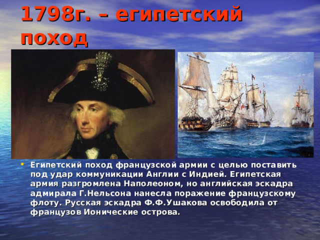 1798г. – египетский поход Египетский поход французской армии с целью поставить под удар коммуникации Англии с Индией. Египетская армия разгромлена Наполеоном, но английская эскадра адмирала Г.Нельсона нанесла поражение французскому флоту. Русская эскадра Ф.Ф.Ушакова освободила от французов Ионические острова.  