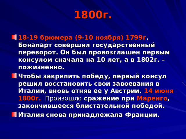 1800г. 18-19 брюмера (9-10 ноября) 1799г . Бонапарт совершил государственный переворот. Он был провозглашен первым консулом сначала на 10 лет, а в 1802г. – пожизненно. Чтобы закрепить победу, первый консул решил восстановить свои завоевания в Италии, вновь отняв ее у Австрии. 14 июня 1800г.  Произошло сражение при Маренго , закончившееся блистательной победой. Италия снова принадлежала Франции. 