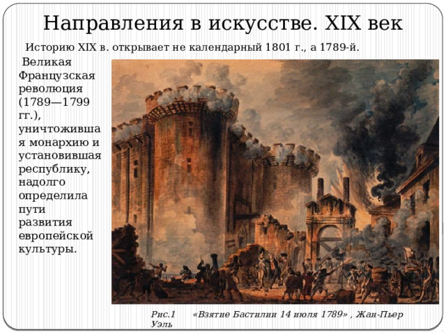 Направления в искусстве. XIX век Историю XIX в. открывает не календарный 1801 г., а 1789-й.  Великая Французская революция (1789—1799 гг.), уничтожившая монархию и установившая республику, надолго определила пути развития европейской культуры. Рис.1 «Взятие Бастилии 14 июля 1789» , Жан-Пьер Уэль 