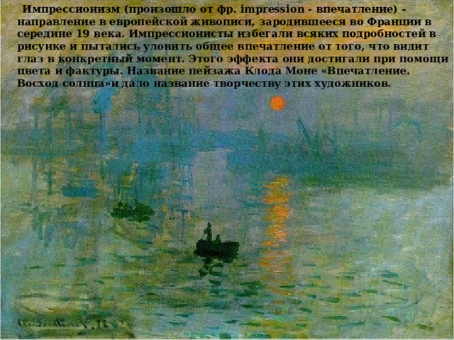  Импрессионизм (произошло от фр. impression - впечатление) - направление в европейской живописи, зародившееся во Франции в середине 19 века. Импрессионисты избегали всяких подробностей в рисунке и пытались уловить общее впечатление от того, что видит глаз в конкретный момент. Этого эффекта они достигали при помощи цвета и фактуры. Название пейзажа Клода Моне «Впечатление. Восход солнца»и дало название творчеству этих художников. 