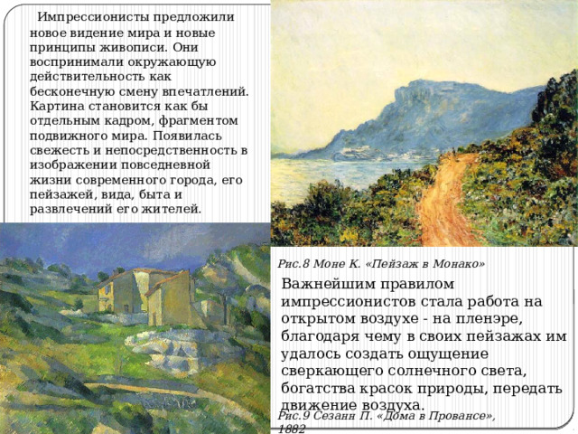  Импрессионисты предложили новое видение мира и новые принципы живописи. Они воспринимали окружающую действительность как бесконечную смену впечатлений. Картина становится как бы отдельным кадром, фрагментом подвижного мира. Появилась свежесть и непосредственность в изображении повседневной жизни современного города, его пейзажей, вида, быта и развлечений его жителей. Рис.8 Моне К. «Пейзаж в Монако» Важнейшим правилом импрессионистов стала работа на открытом воздухе - на пленэре, благодаря чему в своих пейзажах им удалось создать ощущение сверкающего солнечного света, богатства красок природы, передать движение воздуха. Рис.9 Сезанн П. «Дома в Провансе», 1882 