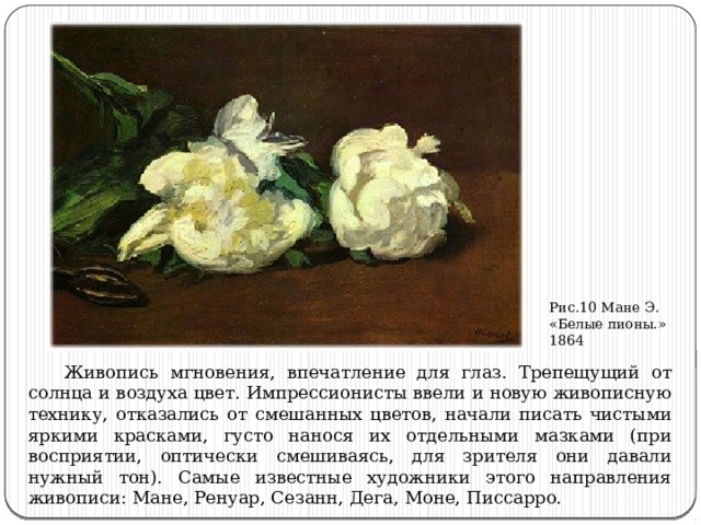 Рис.10 Мане Э. «Белые пионы.» 1864  Живопись мгновения, впечатление для глаз. Трепещущий от солнца и воздуха цвет. Импрессионисты ввели и новую живописную технику, отказались от смешанных цветов, начали писать чистыми яркими красками, густо нанося их отдельными мазками (при восприятии, оптически смешиваясь, для зрителя они давали нужный тон). Самые известные художники этого направления живописи: Мане, Ренуар, Сезанн, Дега, Моне, Писсарро. 