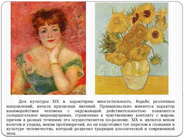  Для культуры XIX в. характерны многостильность, борьба различных направлений, начало кризисных явлений. Принципиально меняется характер взаимодействия человека с окружающей действительностью: появляется созерцательное мироощущение, стремление к чувственному контакту с миром, причем в разных течениях это осуществляется по-разному. XIX в. являлся веком взлетов и упадка, веком противоречий, но он подготовил тот перелом в сознании и культуре человечества, который разделил традиции классической и современной эпох. 