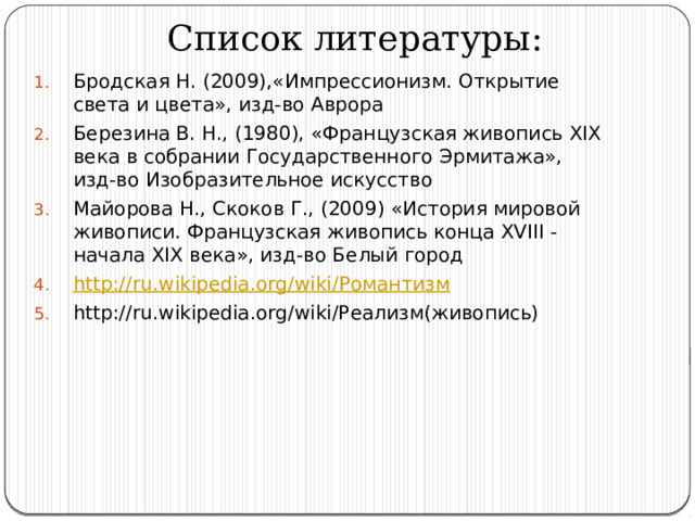 Список литературы: Бродская Н. (2009),«Импрессионизм. Открытие света и цвета», изд-во Аврора Березина В. Н., (1980), «Французская живопись XIX века в собрании Государственного Эрмитажа», изд-во Изобразительное искусство Майорова Н., Скоков Г., (2009) «История мировой живописи. Французская живопись конца XVIII - начала XIX века», изд-во Белый город http://ru.wikipedia.org/wiki/ Романтизм http://ru.wikipedia.org/wiki/Реализм(живопись) 