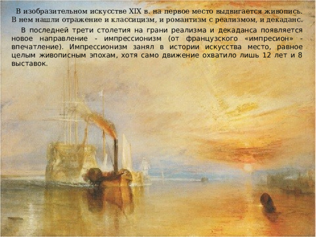  В изобразительном искусстве XIX в. на первое место выдвигается живопись. В нем нашли отражение и классицизм, и романтизм с реализмом, и декаданс.  В последней трети столетия на грани реализма и декаданса появляется новое направление - импрессионизм (от французского «импресион» - впечатление). Импрессионизм занял в истории искусства место, равное целым живописным эпохам, хотя само движение охватило лишь 12 лет и 8 выставок. 