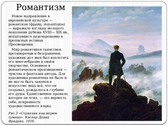 Романтизм  Новое направление в европейской культуре — романтизм (франц. romantisme) — выражало взгляды молодого поколения рубежа XVIII— XIX вв., испытавшего разочарование в прописных истинах Просвещения.  Мир романтиков таинствен, противоречив и безграничен; художник дол жен был воплотить его многообразие в своём творчестве. Основное в романтическом произведении — чувства и фантазия автора. Для художника романтика не было и не могло быть законов в искусстве: ведь всё, что он создавал, рождалось в глубине его души. Единственное правило, которое он чтил, — это верность себе, искренность художественного языка. Рис.3 «Странник над морем тумана». Каспар Давид Фридрих, 1818. 