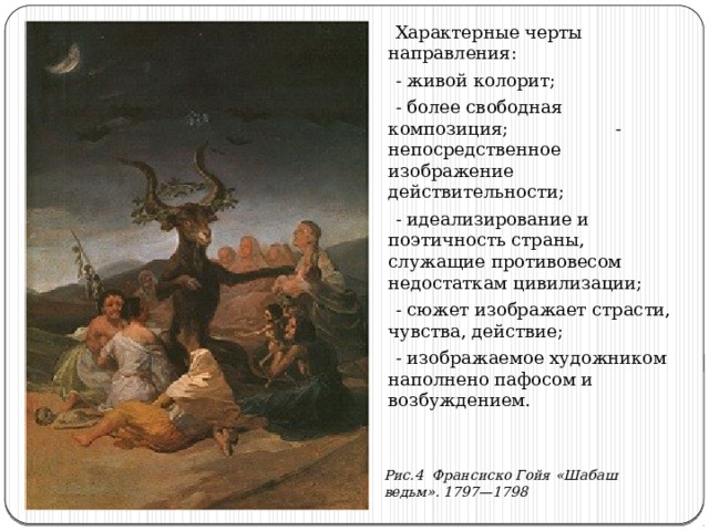  Характерные черты направления:  - живой колорит;  - более свободная композиция; - непосредственное изображение действительности;  - идеализирование и поэтичность страны, служащие противовесом недостаткам цивилизации;  - сюжет изображает страсти, чувства, действие;  - изображаемое художником наполнено пафосом и возбуждением. Рис.4 Франсиско Гойя «Шабаш ведьм». 1797—1798 