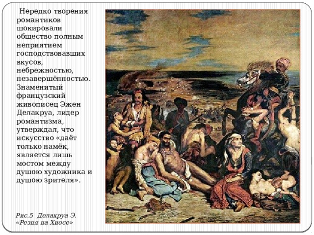  Нередко творения романтиков шокировали общество полным неприятием господствовавших вкусов, небрежностью, незавершённостью. Знаменитый французский живописец Эжен Делакруа, лидер романтизма, утверждал, что искусство «даёт только намёк, является лишь мостом между душою художника и душою зрителя». Рис.5 Делакруа Э. «Резня на Хиосе» 