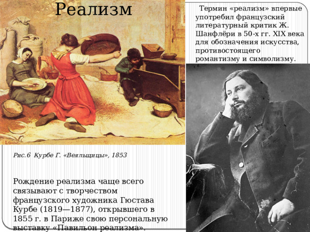 Реализм  Термин «реализм» впервые употребил французский литературный критик Ж. Шанфлёри в 50-х гг. XIX века для обозначения искусства, противостоящего романтизму и символизму. Рис.6 Курбе Г. «Веяльщицы», 1853 Рождение реализма чаще всего связывают с творчеством французского художника Гюстава Курбе (1819—1877), открывшего в 1855 г. в Париже свою персональную выставку «Павильон реализма». 