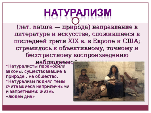 (лат. natura — природа) направление в литературе и искусстве, сложившееся в последней трети XIX в. в Европе и США; стремилось к объективному, точному и бесстрастному воспроизведению наблюдаемой реальности. Натуралисты переносили законы, существовавшие в природе , на общество. Натурализм поднял темы считавшиеся неприличными и запретными: жизнь «людей дна» 