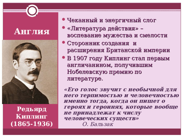 Чеканный и энергичный слог «Литература действия» – воспевание мужества и смелости Сторонник создания и расширения Британской империи В 1907 году Киплинг стал первым англичанином, получившим Нобелевскую премию по литературе.  Англия «Его голос звучит с необычной для него терпимостью и человечностью именно тогда, когда он пишет о героях и героинях, которые вообще не принадлежат к числу человеческих существ»    О. Бальзак Редьярд Киплинг (1865-1936) 