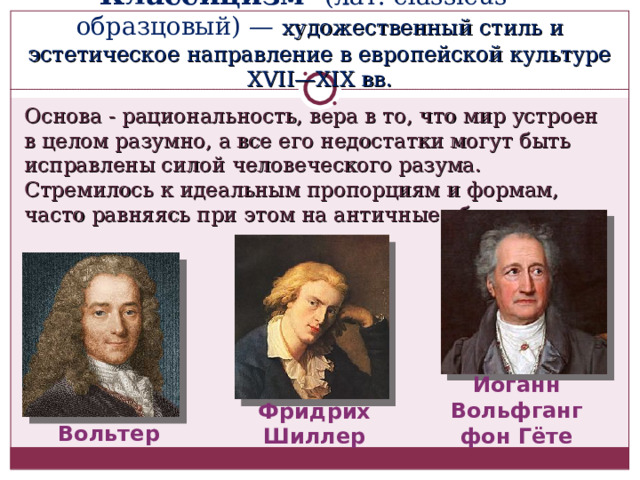 Классицизм - (лат. classicus — образцовый) — художественный стиль и эстетическое направление в европейской культуре XVII—XIX вв. Основа - рациональность, вера в то, что мир устроен в целом разумно, а все его недостатки могут быть исправлены силой человеческого разума. Стремилось к идеальным пропорциям и формам, часто равняясь при этом на античные образцы. Иоганн Вольфганг фон Гёте Фридрих Шиллер Вольтер 