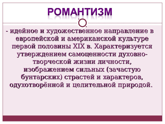 - идейное и художественное направление в европейской и американской культуре первой половины XIX в. Характеризуется утверждением самоценности духовно-творческой жизни личности, изображением сильных (зачастую бунтарских) страстей и характеров, одухотворённой и целительной природой. 