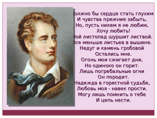 Должно бы сердце стать глухим И чувства прежние забыть, Но, пусть никем я не любим,  Хочу любить! Мой листопад шуршит листвой. Все меньше листьев в вышине. Недуг и камень гробовой  Остались мне. Огонь мои сжигает дни, Но одиноко он горит. Лишь погребальные огни  Он породит. Надежда в горестной судьбе, Любовь моя - навек прости. Могу лишь помнить о тебе  И цепь нести. 