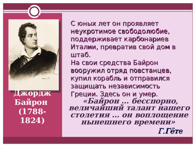С юных лет он проявляет неукротимое свободолюбие, поддерживает карбонариев Италии, превратив свой дом в штаб. На свои средства Байрон вооружил отряд повстанцев, купил корабль и отправился защищать независимость Греции. Здесь он и умер.  «Байрон … бесспорно, величайший талант нашего столетия … он воплощение нынешнего времени»    Г.Гёте  Джордж Байрон  (1788-1824) 