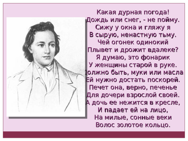Какая дурная погода! Дождь или снег, - не пойму. Сижу у окна и гляжу я В сырую, ненастную тьму. Чей огонек одинокий Плывет и дрожит вдалеке? Я думаю, это фонарик У женщины старой в руке. Должно быть, муки или масла Ей нужно достать поскорей. Печет она, верно, печенье Для дочери взрослой своей. А дочь ее нежится в кресле, И падает ей на лицо, На милые, сонные веки Волос золотое кольцо. 