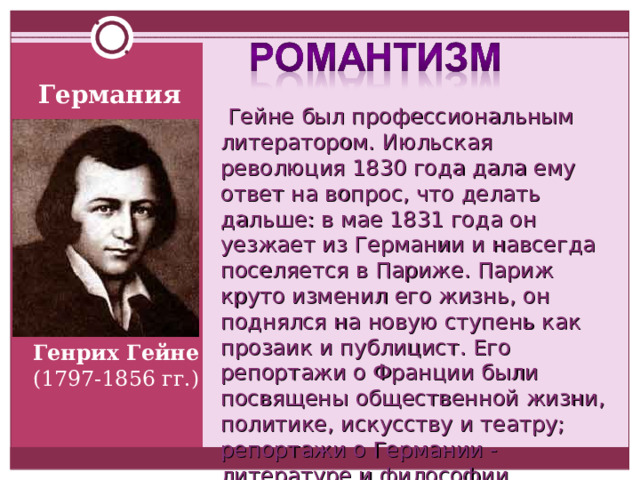 Германия  Гейне был профессиональным литератором. Июльская революция 1830 года дала ему ответ на вопрос, что делать дальше: в мае 1831 года он уезжает из Германии и навсегда поселяется в Париже. Париж круто изменил его жизнь, он поднялся на новую ступень как прозаик и публицист. Его репортажи о Франции были посвящены общественной жизни, политике, искусству и театру; репортажи о Германии - литературе и философии. Генрих Гейне ( 1797-1856 г г.) 