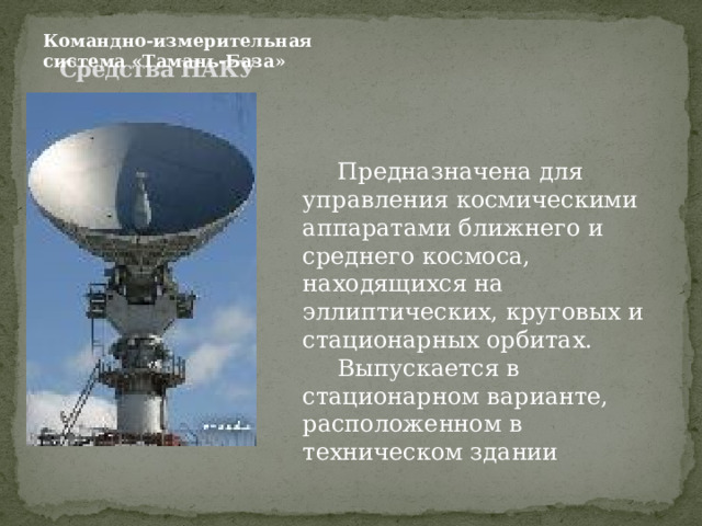 Командно-измерительная система «Тамань-База» Средства НАКУ    Предназначена для управления космическими аппаратами ближнего и среднего космоса, находящихся на эллиптических, круговых и стационарных орбитах.  Выпускается в стационарном варианте, расположенном в техническом здании 