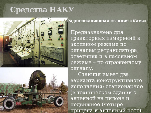 Средства НАКУ   Радиолокационная станция «Кама» Предназначена для траекторных измерений в активном режиме по сигналам ретранслятора, ответчика и в пассивном режиме – по отраженному сигналу.  Станция имеет два варианта конструктивного исполнения: стационарное (в техническом здании с антенной на пилоне и подвижное (четыре прицепа и антенный пост). 