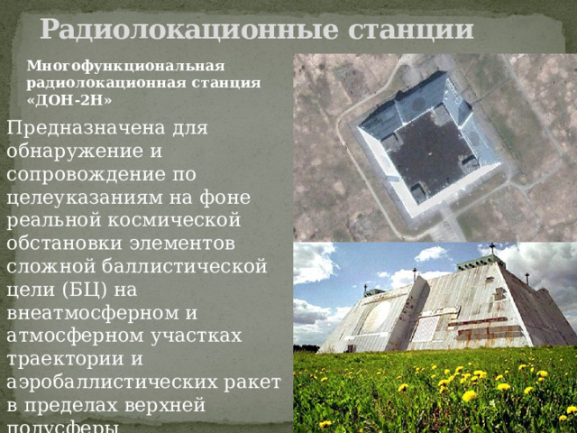 Радиолокационные станции   Многофункциональная радиолокационная станция «ДОН-2Н» Предназначена для обнаружение и сопровождение по целеуказаниям на фоне реальной космической обстановки элементов сложной баллистической цели (БЦ) на внеатмосферном и атмосферном участках траектории и аэробаллистических ракет в пределах верхней полусферы 
