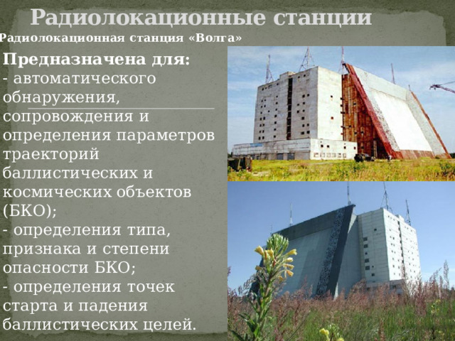 Радиолокационные станции   Радиолокационная станция «Волга» Предназначена для: - автоматического обнаружения, сопровождения и определения параметров траекторий баллистических и космических объектов (БКО); - определения типа, признака и степени опасности БКО; - определения точек старта и падения баллистических целей. 