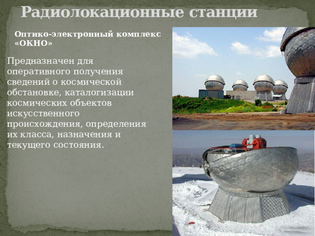 Радиолокационные станции   Оптико-электронный комплекс «ОКНО» Предназначен для оперативного получения сведений о космической обстановке, каталогизации космических объектов искусственного происхождения, определения их класса, назначения и текущего состояния. 