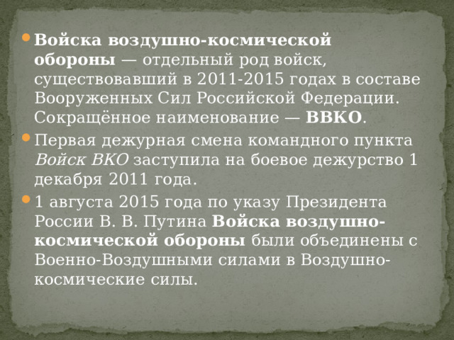 Войска воздушно-космической обороны  — отдельный род войск, существовавший в 2011-2015 годах в составе Вооруженных Сил Российской Федерации. Сокращённое наименование — ВВКО . Первая дежурная смена командного пункта Войск ВКО заступила на боевое дежурство 1 декабря 2011 года. 1 августа 2015 года по указу Президента России В. В. Путина Войска воздушно-космической обороны были объединены с Военно-Воздушными силами в Воздушно-космические силы. 