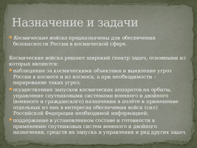 Назначение и задачи Космические войска предназначены для обеспечения безопасности России в космической сфере. Космические войска решают широкий спектр задач, основными из которых являются: наблюдение за космическими объектами и выявление угроз России в космосе и из космоса, а при необходимости – парирование таких угроз; осуществление запусков космических аппаратов на орбиты, управление спутниковыми системами военного и двойного (военного и гражданского) назначения в полёте и применение отдельных из них в интересах обеспечения войск (сил) Российской Федерации необходимой информацией; поддержание в установленном составе и готовности к применению спутниковых систем военного и двойного назначения, средств их запуска и управления и ряд других задач. 