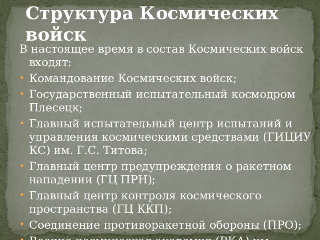 Структура Космических войск  В настоящее время в состав Космических войск входят: Командование Космических войск; Государственный испытательный космодром Плесецк; Главный испытательный центр испытаний и управления космическими средствами (ГИЦИУ КС) им. Г.С. Титова; Главный центр предупреждения о ракетном нападении (ГЦ ПРН); Главный центр контроля космического пространства (ГЦ ККП); Соединение противоракетной обороны (ПРО); Военно-космическая академия (ВКА) им. А.Ф.Можайского; Военно-космический кадетский корпус. 